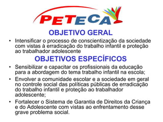 OBJETIVO GERAL
• Intensificar o processo de conscientização da sociedade
com vistas à erradicação do trabalho infantil e proteção
ao trabalhador adolescente
OBJETIVOS ESPECÍFICOS
• Sensibilizar e capacitar os profissionais da educação
para a abordagem do tema trabalho infantil na escola;
• Envolver a comunidade escolar e a sociedade em geral
no controle social das políticas públicas de erradicação
do trabalho infantil e proteção ao trabalhador
adolescente;
• Fortalecer o Sistema de Garantia de Direitos da Criança
e do Adolescente com vistas ao enfrentamento desse
grave problema social.
 