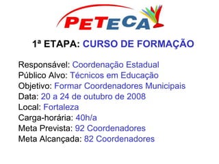 1ª ETAPA: CURSO DE FORMAÇÃO
Responsável: Coordenação Estadual
Público Alvo: Técnicos em Educação
Objetivo: Formar Coordenadores Municipais
Data: 20 a 24 de outubro de 2008
Local: Fortaleza
Carga-horária: 40h/a
Meta Prevista: 92 Coordenadores
Meta Alcançada: 82 Coordenadores
 