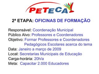 2ª ETAPA: OFICINAS DE FORMAÇÃO
Responsável: Coordenação Municipal
Público Alvo: Professores e Coordenadores
Objetivo: Formar Professores e Coordenadores
Pedagógicos Escolares acerca do tema
Data: Janeiro a março de 2009
Local: Secretarias Municipais de Educação
Carga-horária: 20h/a
Meta: Capacitar 2.000 Educadores
 
