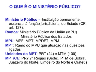 Ministério Público - Instituição permanente,
essencial à função jurisdicional do Estado (CF,
art. 127).
Ramos: Ministério Público da União (MPU)
Ministério Público dos Estados
MPU: MPF, MPT, MPDFT, MPM
MPT: Ramo do MPU que atuação nas questões
ligadas
Unidades do MPT: PRT (24) e MTM (100)
MPT/CE: PR7 7ª Região (Sede), PTM de Sobral,
Juazeiro do Norte, Limoeiro do Norte e Crateús
O QUE É O MINISTÉRIO PÚBLICO?
 