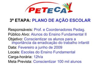 3ª ETAPA: PLANO DE AÇÃO ESCOLAR
Responsáveis: Prof. e Coordenadores Pedag.
Público Alvo: Alunos do Ensino Fundamental II
Objetivo: Conscientizar os alunos para a
importância da erradicação do trabalho infantil
Data: Fevereiro a junho de 2009
Locais: Escolas do Ensino Fundamental
Carga-horária: 12h/a
Meta Prevista: Conscientizar 100 mil alunos
 
