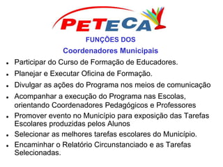 FUNÇÕES DOS
Coordenadores Municipais
 Participar do Curso de Formação de Educadores.
 Planejar e Executar Oficina de Formação.
 Divulgar as ações do Programa nos meios de comunicação
 Acompanhar a execução do Programa nas Escolas,
orientando Coordenadores Pedagógicos e Professores
 Promover evento no Município para exposição das Tarefas
Escolares produzidas pelos Alunos
 Selecionar as melhores tarefas escolares do Município.
 Encaminhar o Relatório Circunstanciado e as Tarefas
Selecionadas.
 