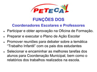 FUNÇÕES DOS
Coordenadores Escolares e Professores
 Participar e obter aprovação na Oficina de Formação.
 Preparar e executar o Plano de Ação Escolar
 Promover reuniões para debater sobre a temática
“Trabalho Infantil” com os pais dos estudantes
 Selecionar e encaminhar as melhores tarefas dos
alunos para Coordenação Municipal, bem como o
relatórios dos trabalhos realizados na escola.
 