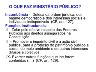 Incumbência - Defesa da ordem jurídica, dos
regime democrático e dos interesses sociais e
individuais indisponíveis (CF, art. 127).
Funções Institucionais:
II - Zelar pelo efetivo respeito dos Poderes
Públicos aos direitos assegurados na
Constituição
III - Promover o inquérito civil e a ação civil
pública, para a proteção do patrimônio público e
social, do meio ambiente e de outros interesses
difusos e coletivos
IX- Exercer outras funções que lhe forem
conferidas (....) (CF, art. 129).
O QUE FAZ MINISTÉRIO PÚBLICO?
 