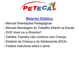 Material Didático
- Manual Orientações Pedagógicas
- Manual Abordagem do Trabalho Infantil na Escola
- DVD Você viu a Rosinha?
- Cartilha Trabalho não combina com Criança
- Estatuto da Criança e do Adolescente (ECA)
- Folders instrutivos sobre o tema
 