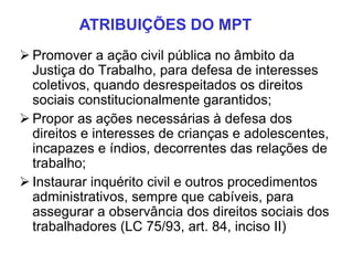  Promover a ação civil pública no âmbito da
Justiça do Trabalho, para defesa de interesses
coletivos, quando desrespeitados os direitos
sociais constitucionalmente garantidos;
 Propor as ações necessárias à defesa dos
direitos e interesses de crianças e adolescentes,
incapazes e índios, decorrentes das relações de
trabalho;
 Instaurar inquérito civil e outros procedimentos
administrativos, sempre que cabíveis, para
assegurar a observância dos direitos sociais dos
trabalhadores (LC 75/93, art. 84, inciso II)
ATRIBUIÇÕES DO MPT
 