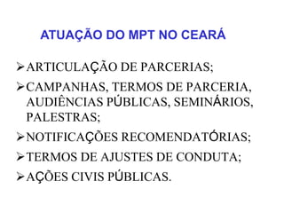 ARTICULAÇÃO DE PARCERIAS;
CAMPANHAS, TERMOS DE PARCERIA,
AUDIÊNCIAS PÚBLICAS, SEMINÁRIOS,
PALESTRAS;
NOTIFICAÇÕES RECOMENDATÓRIAS;
TERMOS DE AJUSTES DE CONDUTA;
AÇÕES CIVIS PÚBLICAS.
ATUAÇÃO DO MPT NO CEARÁ
 