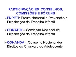 FNPETI: Fórum Nacional e Prevenção e
Erradicação do Trabalho Infantil
CONAETI – Comissão Nacional de
Erradicação do Trabalho Infantil
CONANDA – Conselho Nacional dos
Direitos da Criança e do Adolescente
PARTICIPAÇÃO EM CONSELHOS,
COMISSÕES E FÓRUNS
 