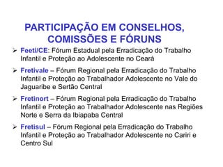  Feeti/CE: Fórum Estadual pela Erradicação do Trabalho
Infantil e Proteção ao Adolescente no Ceará
 Fretivale – Fórum Regional pela Erradicação do Trabalho
Infantil e Proteção ao Trabalhador Adolescente no Vale do
Jaguaribe e Sertão Central
 Fretinort – Fórum Regional pela Erradicação do Trabalho
Infantil e Proteção ao Trabalhador Adolescente nas Regiões
Norte e Serra da Ibiapaba Central
 Fretisul – Fórum Regional pela Erradicação do Trabalho
Infantil e Proteção ao Trabalhador Adolescente no Cariri e
Centro Sul
PARTICIPAÇÃO EM CONSELHOS,
COMISSÕES E FÓRUNS
 