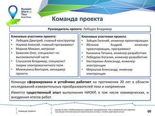 00Команда проекта
Доклад на тему «Комбинированные цифровые трансформаторы тока и напряжения для цифровых
подстанций интеллектуальной энергетической системы с активно-адаптивной сетью»
Команда проекта
Руководитель проекта: Лебедев Владимир
Команда сформирована и устойчиво работает на протяжении 20 лет в области
исследований измерительных преобразователей тока и напряжения.
Имеется существенный опыт выполнения НИОКР, в том числе коммерческих, и
внедрения итогов работ.
Ключевые участники проекта:
• Лебедев Дмитрий, главный конструктор
• Наумов Алексей, главный программист
• Марков Михаил, метролог
• Баженов Олег, специалист по
высоковольтной части
• Слышалов Владимир, специалист
теории электромагнитного поля
• Можжухина Виктория, менеджер
проекта
Ключевые участники проекта:
• Зайцев Евгений, инженер-проектировщик
• Яблоков Андрей, инженер-
проектировщик, программист
• Канакина Татьяна, инженер-разработчик
• Лебедева Наталия, инженер-разработчик
• Нестерихин Александр, инженер-
электронщик
• Меркулов Александр, инженер-
электронщик
 