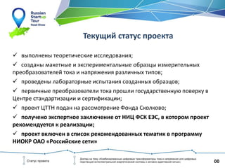 00Статус проекта
Доклад на тему «Комбинированные цифровые трансформаторы тока и напряжения для цифровых
подстанций интеллектуальной энергетической системы с активно-адаптивной сетью»
Текущий статус проекта
 выполнены теоретические исследования;
 созданы макетные и экспериментальные образцы измерительных
преобразователей тока и напряжения различных типов;
 проведены лабораторные испытания созданных образцов;
 первичные преобразователи тока прошли государственную поверку в
Центре стандартизации и сертификации;
 проект ЦТТН подан на рассмотрение Фонда Сколково;
 получено экспертное заключение от НИЦ ФСК ЕЭС, в котором проект
рекомендуется к реализации;
 проект включен в список рекомендованных тематик в программу
НИОКР ОАО «Российские сети»
 
