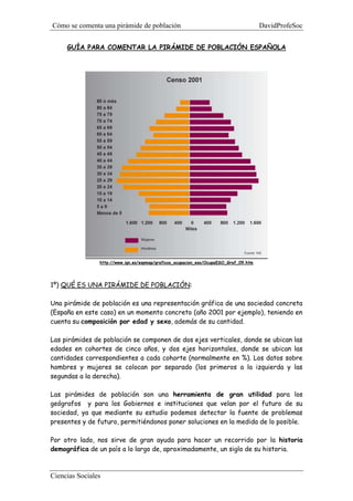 Cómo se comenta una pirámide de población DavidProfeSoc
Ciencias Sociales
GUÍA PARA COMENTAR LA PIRÁMIDE DE POBLACIÓN ESPAÑOLA
http://www.ign.es/espmap/graficos_ocupacion_eso/OcupaESO_Graf_09.htm
1º) QUÉ ES UNA PIRÁMIDE DE POBLACIÓN:
Una pirámide de población es una representación gráfica de una sociedad concreta
(España en este caso) en un momento concreto (año 2001 por ejemplo), teniendo en
cuenta su composición por edad y sexo, además de su cantidad.
Las pirámides de población se componen de dos ejes verticales, donde se ubican las
edades en cohortes de cinco años, y dos ejes horizontales, donde se ubican las
cantidades correspondientes a cada cohorte (normalmente en %). Los datos sobre
hombres y mujeres se colocan por separado (los primeros a la izquierda y las
segundas a la derecha).
Las pirámides de población son una herramienta de gran utilidad para los
geógrafos y para los Gobiernos e instituciones que velan por el futuro de su
sociedad, ya que mediante su estudio podemos detectar la fuente de problemas
presentes y de futuro, permitiéndonos poner soluciones en la medida de lo posible.
Por otro lado, nos sirve de gran ayuda para hacer un recorrido por la historia
demográfica de un país a lo largo de, aproximadamente, un siglo de su historia.
 