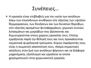 Συνέπειες…
 Η εργασία είναι επιβλαβείς για την υγεία των ανηλίκων
λόγω των επικίνδυνων συνθηκών είτε εξαιτίας των υψηλών
θερμοκρασιών, των δονήσεων και των δυνατών θορύβων,
είτε εξαιτίας ορισμένων φυτοφαρμάκων, χημικών ουσιών,
λιπασμάτων και μικροβίων που βρίσκονται και
δημιουργούνται στους χώρους εργασίας τους. Επίσης
εργάζονται παρά την θέλησή τους και τους προκαλούνται
σημαντικά ψυχολογικά τραύματα. Κύριος παράγοντάς τους
είναι η σωματική κακοποίηση τους. Ακόμα σημαντικές
απώλειες στην ζωή των ανηλίκων φέρνουν και τα διάφορα
μηχανήματα, εξοπλισμοί και εργαλεία τα οποία
χρησιμοποιούν στην χειρωνακτική εργασία.
 
