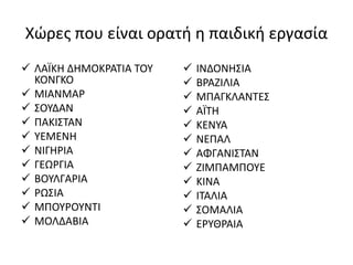 Χώρες που είναι ορατή η παιδική εργασία
 ΛΑΪΚΗ ΔΗΜΟΚΡΑΤΙΑ ΤΟΥ
ΚΟΝΓΚΟ
 ΜΙΑΝΜΑΡ
 ΣΟΥΔΑΝ
 ΠΑΚΙΣΤΑΝ
 ΥΕΜΕΝΗ
 ΝΙΓΗΡΙΑ
 ΓΕΩΡΓΙΑ
 ΒΟΥΛΓΑΡΙΑ
 ΡΩΣΙΑ
 ΜΠΟΥΡΟΥΝΤΙ
 ΜΟΛΔΑΒΙΑ
 ΙΝΔΟΝΗΣΙΑ
 ΒΡΑΖΙΛΙΑ
 ΜΠΑΓΚΛΑΝΤΕΣ
 ΑΪΤΗ
 ΚΕΝΥΑ
 ΝΕΠΑΛ
 ΑΦΓΑΝΙΣΤΑΝ
 ΖΙΜΠΑΜΠΟΥΕ
 ΚΙΝΑ
 ΙΤΑΛΙΑ
 ΣΟΜΑΛΙΑ
 ΕΡΥΘΡΑΙΑ
 