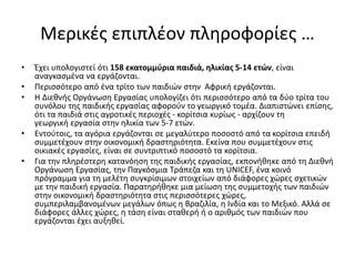 Μερικές επιπλέον πληροφορίες …
• Έχει υπολογιστεί ότι 158 εκατομμύρια παιδιά, ηλικίας 5-14 ετών, είναι
αναγκασμένα να εργάζονται.
• Περισσότερο από ένα τρίτο των παιδιών στην Αφρική εργάζονται.
• Η Διεθνής Οργάνωση Εργασίας υπολογίζει ότι περισσότερο από τα δύο τρίτα του
συνόλου της παιδικής εργασίας αφορούν το γεωργικό τομέα. Διαπιστώνει επίσης,
ότι τα παιδιά στις αγροτικές περιοχές - κορίτσια κυρίως - αρχίζουν τη
γεωργική εργασία στην ηλικία των 5-7 ετών.
• Εντούτοις, τα αγόρια εργάζονται σε μεγαλύτερο ποσοστό από τα κορίτσια επειδή
συμμετέχουν στην οικονομική δραστηριότητα. Εκείνα που συμμετέχουν στις
οικιακές εργασίες, είναι σε συντριπτικό ποσοστό τα κορίτσια.
• Για την πληρέστερη κατανόηση της παιδικής εργασίας, εκπονήθηκε από τη Διεθνή
Οργάνωση Εργασίας, την Παγκόσμια Τράπεζα και τη UNICEF, ένα κοινό
πρόγραμμα για τη μελέτη συγκρίσιμων στοιχείων από διάφορες χώρες σχετικών
με την παιδική εργασία. Παρατηρήθηκε μια μείωση της συμμετοχής των παιδιών
στην οικονομική δραστηριότητα στις περισσότερες χώρες,
συμπεριλαμβανομένων μεγάλων όπως η Βραζιλία, η Ινδία και το Μεξικό. Αλλά σε
διάφορες άλλες χώρες, η τάση είναι σταθερή ή ο αριθμός των παιδιών που
εργάζονται έχει αυξηθεί.
 