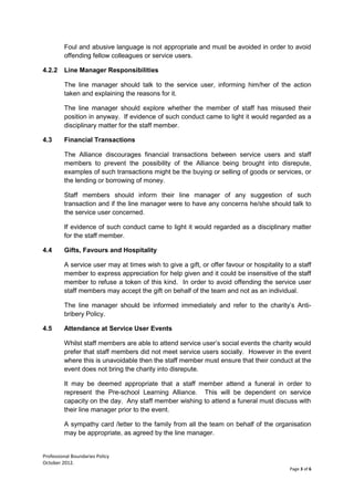 Professional Boundaries Policy
October 2012.
Page 3 of 6
Foul and abusive language is not appropriate and must be avoided in order to avoid
offending fellow colleagues or service users.
4.2.2 Line Manager Responsibilities
The line manager should talk to the service user, informing him/her of the action
taken and explaining the reasons for it.
The line manager should explore whether the member of staff has misused their
position in anyway. If evidence of such conduct came to light it would regarded as a
disciplinary matter for the staff member.
4.3 Financial Transactions
The Alliance discourages financial transactions between service users and staff
members to prevent the possibility of the Alliance being brought into disrepute,
examples of such transactions might be the buying or selling of goods or services, or
the lending or borrowing of money.
Staff members should inform their line manager of any suggestion of such
transaction and if the line manager were to have any concerns he/she should talk to
the service user concerned.
If evidence of such conduct came to light it would regarded as a disciplinary matter
for the staff member.
4.4 Gifts, Favours and Hospitality
A service user may at times wish to give a gift, or offer favour or hospitality to a staff
member to express appreciation for help given and it could be insensitive of the staff
member to refuse a token of this kind. In order to avoid offending the service user
staff members may accept the gift on behalf of the team and not as an individual.
The line manager should be informed immediately and refer to the charity’s Anti-
bribery Policy.
4.5 Attendance at Service User Events
Whilst staff members are able to attend service user’s social events the charity would
prefer that staff members did not meet service users socially. However in the event
where this is unavoidable then the staff member must ensure that their conduct at the
event does not bring the charity into disrepute.
It may be deemed appropriate that a staff member attend a funeral in order to
represent the Pre-school Learning Alliance. This will be dependent on service
capacity on the day. Any staff member wishing to attend a funeral must discuss with
their line manager prior to the event.
A sympathy card /letter to the family from all the team on behalf of the organisation
may be appropriate, as agreed by the line manager.
 