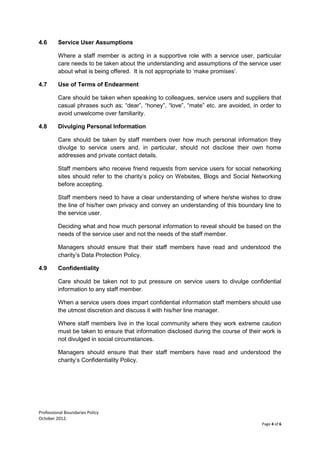 Professional Boundaries Policy
October 2012.
Page 4 of 6
4.6 Service User Assumptions
Where a staff member is acting in a supportive role with a service user, particular
care needs to be taken about the understanding and assumptions of the service user
about what is being offered. It is not appropriate to ‘make promises’.
4.7 Use of Terms of Endearment
Care should be taken when speaking to colleagues, service users and suppliers that
casual phrases such as; “dear”, “honey”, “love”, “mate” etc. are avoided, in order to
avoid unwelcome over familiarity.
4.8 Divulging Personal Information
Care should be taken by staff members over how much personal information they
divulge to service users and, in particular, should not disclose their own home
addresses and private contact details.
Staff members who receive friend requests from service users for social networking
sites should refer to the charity’s policy on Websites, Blogs and Social Networking
before accepting.
Staff members need to have a clear understanding of where he/she wishes to draw
the line of his/her own privacy and convey an understanding of this boundary line to
the service user.
Deciding what and how much personal information to reveal should be based on the
needs of the service user and not the needs of the staff member.
Managers should ensure that their staff members have read and understood the
charity’s Data Protection Policy.
4.9 Confidentiality
Care should be taken not to put pressure on service users to divulge confidential
information to any staff member.
When a service users does impart confidential information staff members should use
the utmost discretion and discuss it with his/her line manager.
Where staff members live in the local community where they work extreme caution
must be taken to ensure that information disclosed during the course of their work is
not divulged in social circumstances.
Managers should ensure that their staff members have read and understood the
charity’s Confidentiality Policy.
 