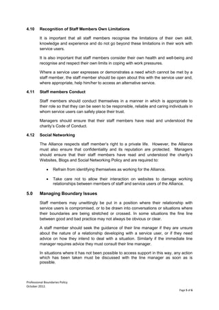 Professional Boundaries Policy
October 2012.
Page 5 of 6
4.10 Recognition of Staff Members Own Limitations
It is important that all staff members recognise the limitations of their own skill,
knowledge and experience and do not go beyond these limitations in their work with
service users.
It is also important that staff members consider their own health and well-being and
recognise and respect their own limits in coping with work pressures.
Where a service user expresses or demonstrates a need which cannot be met by a
staff member, the staff member should be open about this with the service user and,
where appropriate, help him/her to access an alternative service.
4.11 Staff members Conduct
Staff members should conduct themselves in a manner in which is appropriate to
their role so that they can be seen to be responsible, reliable and caring individuals in
whom service users can safely place their trust.
Managers should ensure that their staff members have read and understood the
charity’s Code of Conduct.
4.12 Social Networking
The Alliance respects staff member’s right to a private life. However, the Alliance
must also ensure that confidentiality and its reputation are protected. Managers
should ensure that their staff members have read and understood the charity’s
Websites, Blogs and Social Networking Policy and are required to:
• Refrain from identifying themselves as working for the Alliance.
• Take care not to allow their interaction on websites to damage working
relationships between members of staff and service users of the Alliance.
5.0 Managing Boundary Issues
Staff members may unwittingly be put in a position where their relationship with
service users is compromised, or to be drawn into conversations or situations where
their boundaries are being stretched or crossed. In some situations the fine line
between good and bad practice may not always be obvious or clear.
A staff member should seek the guidance of their line manager if they are unsure
about the nature of a relationship developing with a service user, or if they need
advice on how they intend to deal with a situation. Similarly if the immediate line
manager requires advice they must consult their line manager.
In situations where it has not been possible to access support in this way, any action
which has been taken must be discussed with the line manager as soon as is
possible.
 