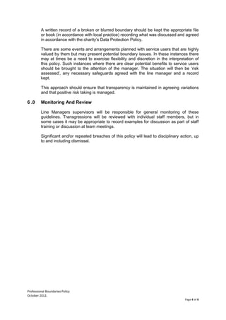 Professional Boundaries Policy
October 2012.
Page 6 of 6
A written record of a broken or blurred boundary should be kept the appropriate file
or book (in accordance with local practice) recording what was discussed and agreed
in accordance with the charity’s Data Protection Policy.
There are some events and arrangements planned with service users that are highly
valued by them but may present potential boundary issues. In these instances there
may at times be a need to exercise flexibility and discretion in the interpretation of
this policy. Such instances where there are clear potential benefits to service users
should be brought to the attention of the manager. The situation will then be ‘risk
assessed’, any necessary safeguards agreed with the line manager and a record
kept.
This approach should ensure that transparency is maintained in agreeing variations
and that positive risk taking is managed.
6 .0 Monitoring And Review
Line Managers supervisors will be responsible for general monitoring of these
guidelines. Transgressions will be reviewed with individual staff members, but in
some cases it may be appropriate to record examples for discussion as part of staff
training or discussion at team meetings.
Significant and/or repeated breaches of this policy will lead to disciplinary action, up
to and including dismissal.
 