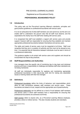Professional Boundaries Policy
October 2012.
Page 1 of 6
PRE-SCHOOL LEARNING ALLIANCE
Registered as an Educational Charity
PROFESSIONAL BOUNDARIES POLICY
1.0 Introduction
This policy sets out the Pre-school Learning Alliance’s standards, principles and
good practice guidelines on professional boundaries with service users.
It is not an exhaustive list of what staff members can and cannot do, but the aim is to
enable staff to understand: the ground rules that all staff must observe; and the
expectations the charity has of its staff when dealing with service users.
It is recognised that staff must establish a rapport with service users and provide
support; however staff are responsible for ensuring that they establish and maintain
appropriate professional boundaries between themselves and service users.
The rights and needs of service users must be respected at all times. Staff must
recognise that they are in a position of authority and this must not be abused at any
time. It is essential that all interactions between individuals must be seen in terms of
a professional relationship.
This guidance applies to all contact with service users and suppliers and should be
incorporated into day-to-day practices.
2.0 Staff Responsibilities and Authorities
Line managers have the specific role of monitoring day to day team and individual
practice and have a responsibility to challenge and address staff when standards are
not being maintained.
All staff are individually responsible for applying and maintaining appropriate
professional boundaries in their day-to-day work and for raising any associated
issues or training needs with their line manager.
3.0 Definitions
Professional boundaries define the limits of behaviour and responsibilities which
allow for safe connections between staff members and service users. These
boundaries are based on trust, respect and the appropriate use of power/authority.
Professional relationship can be defined as a bond of trust between staff members
and service users in which staff members have a responsibility for ensuring that
professional boundaries are achieved at all times.
Staff member refers to anyone who, as a Pre-school Learning Alliance employee,
provides a direct or indirect service. This also includes students and volunteers.
 
