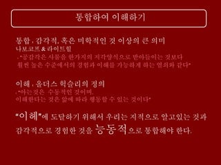 통합하여 이해하기
통합 : 감각적, 혹은 미학적인 것 이상의 큰 의미
나보코프 & 라이트힐
: “공감각은 사물을 한가지의 지각양식으로 받아들이는 것보다
훨씬 높은 수준에서의 경험과 이해를 가능하게 하는 열쇠와 같다”
이해 : 올더스 헉슬리의 정의
: “아는것은 수동적인 것이며,
이해한다는 것은 앎에 따라 행동할 수 있는 것이다”
“이헤”에 도달하기 위해서 우리는 지적으로 알고있는 것과
감각적으로 경험한 것을 능동적으로 통합해야 한다.
 