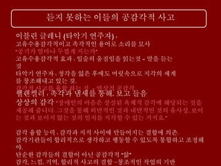 듣지 못하는 이들의 공감각적 사고
이블린 글레니 (타악기 연주자) :
고유수용감각적이고 촉각적인 용어로 소리를 묘사
“공기가 얼마나 두껍게 지는가”
고유수용감각적 효과 : 입술의 움짐임을 읽는것 = 말을 듣는
것
타악기 연주자 : 청각을 잃은 후에도 머릿속으로 지각의 세계
를 창조해내고 있는 것.
감각적 사고를 융합 하는 것 = 연상적 공감각
헬렌켈러 : 촉각과 냄새를 통해, 보고 들음
상상의 감각 ”장애인의 마음은 상실된 육체적 감각에 해당되는 것을
제공해 줍니다. 그것을 통해 외면적인 것과 내면적인 것의 유사성, 보이
는 것과 보이지 않는 것의 일치를 지각할 수 있는 거지요.”
감각 융합 능력 : 감각과 지식 사이에 만들어지는 결합에 의존.
감각기관들이 합리적으로 생각하고 행동할 수 있도록 통합하고 조정해
야.
단순한 감각들의 결합이 아닌 공감각적 “앎”
감각, 느낌, 기억, 합리적 사고의 결합 –창조적인 작업의 기반
 