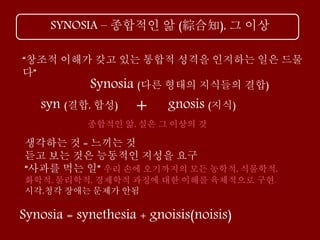 SYNOSIA – 종합적인 앎 (綜合知), 그 이상
“창조적 이해가 갖고 있는 통합적 성격을 인지하는 일은 드물
다”
생각하는 것 = 느끼는 것
듣고 보는 것은 능동적인 지성을 요구
“사과를 먹는 일” 우리 손에 오기까지의 모든 농학적, 식물학적,
화학적, 물리학적, 경제학적 과정에 대한 이해를 육체적으로 구현.
시각,청각 장애는 문제가 안됨
gnosis (지식)
Synosia (다른 형태의 지식들의 결합)
+syn (결합, 합성)
종합적인 앎, 실은 그 이상의 것
Synosia = synethesia + gnoisis(noisis)
 