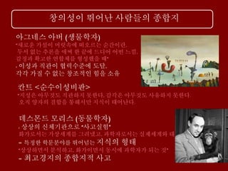 창의성이 뛰어난 사람들의 종합지
아그네스 아버 (생물학자)
“새로운 가설이 머릿속에 떠오르는 순간이란,
두서 없는 추론을 애써 한 끝에 드디어 어떤 느낌,
감정과 확고한 연합체를 형성했을 때”
: 이성과 직관이 협력수준에 도달,
각각 가질 수 없는 창조적인 힘을 소유
칸트 <순수이성비판>
“지성은 아무것도 직관하지 못한다, 감각은 아무것도 사유하지 못한다.
오직 양자의 결합을 통해서만 지식이 태어난다.
데스몬드 모리스 (동물학자)
: 상상의 신체기관으로 “사고실험”
화가로서는 가상세계를 그려냈고, 과학자로서는 실제세계와 대조
= 특정한 학문분야를 뛰어넘는 지식의 형태
“상상하면서 분석하고, 화가이면서 동시에 과학자가 되는 것”
= 최고경지의 종합지적 사고
 
