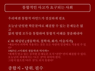 통합적인 사고가 요구되는 사회
우리에겐 통합적 마인드가 절실하게 필요
오늘날 단일한 학문분야로 해결할 수 있는 문제들은 없
고
앎의 방법 모두를 통합하여 통합적 이해를 창출해내야
C. H. 워딩턴 (생물학자, 철학자, 화가, 미술사가)
“예술이나 의학에 적용되는 것은 모든 사람의 일상에도 적용될 수 있
다”
1927년 ,<미래의 생물학과 역사학>
“세계가 안고 있는 심각한 문제들은 오직 “전인” 만이 해결할 수 있다.
오늘날의 세계에서는 “모든 것”이 되어야 한다.
그렇지 않으면 “아무 것”도 되지 못한다”
종합지 = 당위, 필수
 