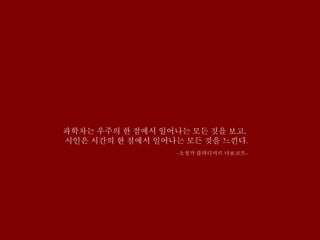 과학자는 우주의 한 점에서 일어나는 모든 것을 보고,
시인은 시간의 한 점에서 일어나는 모든 것을 느낀다.
-소설가 블라디미르 나보코프-
 