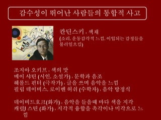 감수성이 뛰어난 사람들의 통합적 사고
칸딘스키 : 색채
(소리, 운동감각적 느낌, 이입되는 감정들을
불러일으킴)
조지아 오키프 : 색의 맛
메이 샤틴 (시인, 소설가) : 문학과 음조
헤롤드 핀터 (극작가) : 글을 쓰며 음악을 느낌
필립 데이비스, 로이벤 허쉬 (수학자) : 음악 방정식
데이비드호크(화가) : 음악을 들을때 마다 색을 지각
캐럴J 스틴 (화가) : 지각적 융합을 촉각이나 미각으로 느
낌
 