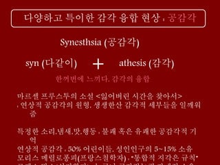 다양하고 특이한 감각 융합 현상 : 공감각
마르셀 프루스투의 소설 <잃어버린 시간을 찾아서>
: 연상적 공감각의 원형, 생생한산 감각적 세부들을 일깨워
줌
특정한 소리,냄새,맛,행동 : 불쾌 혹은 유쾌한 공감각적 기
억
연상적 공감각 : 50% 어린이들, 성인인구의 5~15% 소유
모리스 메릴로퐁피(프랑스철학자) : “통합적 지각은 규칙”
athesis (감각)
Synesthsia (공감각)
+syn (다같이)
한꺼번에 느끼다, 감각의 융합
 