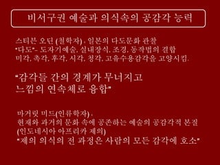 비서구권 예술과 의식속의 공감각 능력
마거릿 미드(인류학자) :
현재와 과거의 문화 속에 공존하는 예술의 공감각적 본질
(인도네시아 아프리카 제의)
“제의 의식의 전 과정은 사람의 모든 감각에 호소”
스티븐 오딘 (철학자) : 일본의 다도문화 관찰
“다도”- 도자기예술, 실내장식, 조경, 동작법의 결합
미각, 촉각, 후각, 시각, 청각, 고유수용감각을 고양시킴.
“감각들 간의 경계가 무너지고
느낌의 연속체로 융합”
 
