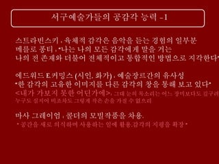 서구예술가들의 공감각 능력 -1
스트라빈스키 : 육체적 감각은 음악을 듣는 경험의 일부분
메를로 퐁티 : “나는 나의 모든 감각에게 말을 거는
나의 전 존재와 더불어 전체적이고 통합적인 방법으로 지각한다”
에드워드 E.커밍스 (시인, 화가) : 예술장르간의 유사성
“한 감각의 고유한 이미지를 다른 감각의 창을 통해 보고 있다”
<내가 가보지 못한 어딘가에>: 그대 눈의 목소리는 어느 장미보다도 깊구려
누구도 심지어 비조차도 그렇게 작은 손을 가질 수 없으리
마사 그레이엄 : 콜더의 모빌작품을 차용.
“ 공간을 새로 의식하며 사용하는 일에 활용,감각의 지평을 확장 “
 