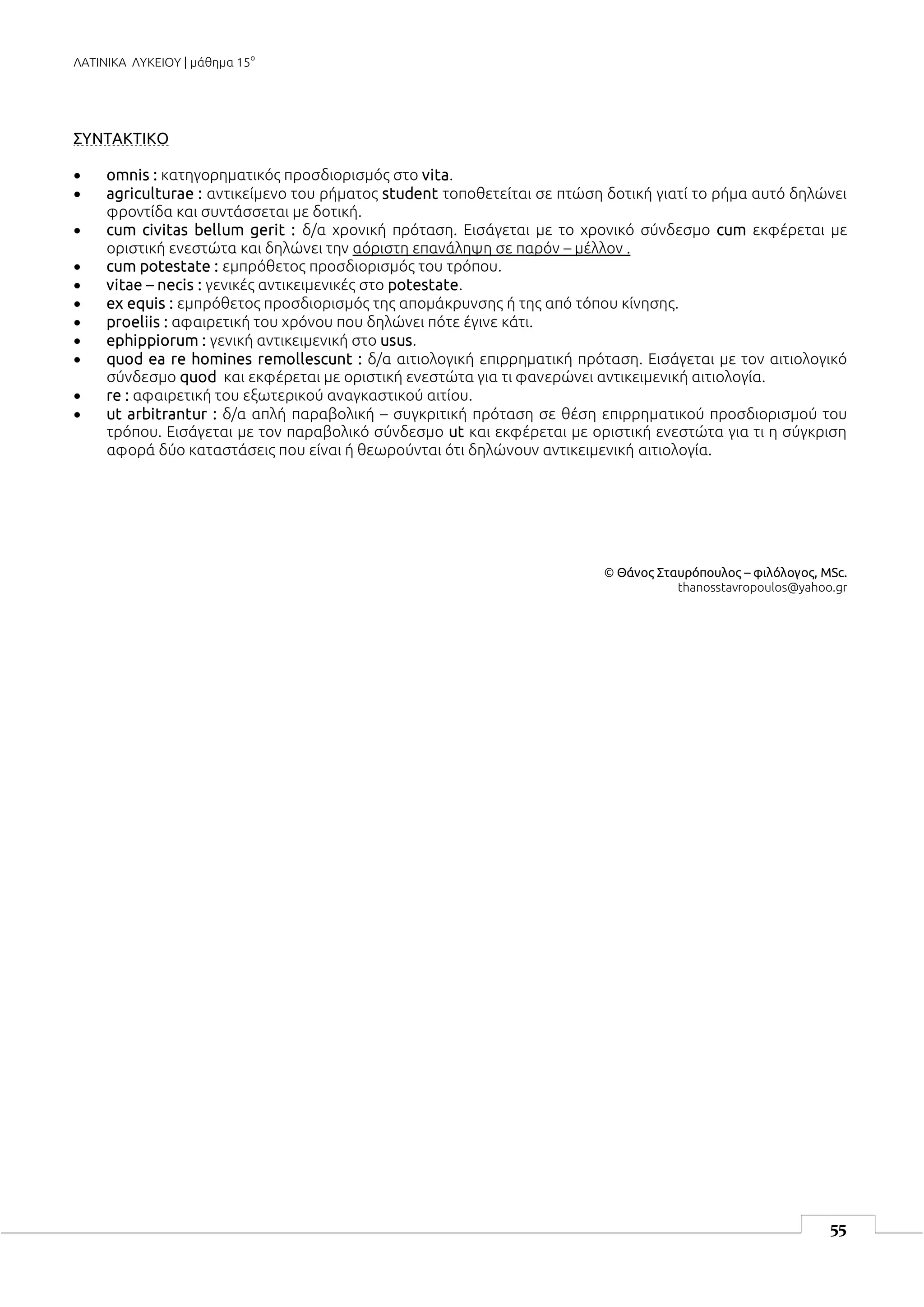 ΛΑΤΙΝΙΚΑ ΛΥΚΕΙΟΥ | μάθημα 15ο
55
ΣΥΝΤΑΚΤΙΚΟ
 omnis : κατηγορηματικός προσδιορισμός στο vita.
 agriculturae : αντικείμενο του ρήματος student τοποθετείται σε πτώση δοτική γιατί το ρήμα αυτό δηλώνει
φροντίδα και συντάσσεται με δοτική.
 cum civitas bellum gerit : δ/α χρονική πρόταση. Εισάγεται με το χρονικό σύνδεσμο cum εκφέρεται με
οριστική ενεστώτα και δηλώνει την αόριστη επανάληψη σε παρόν – μέλλον .
 cum potestate : εμπρόθετος προσδιορισμός του τρόπου.
 vitae – necis : γενικές αντικειμενικές στο potestate.
 ex equis : εμπρόθετος προσδιορισμός της απομάκρυνσης ή της από τόπου κίνησης.
 proeliis : αφαιρετική του χρόνου που δηλώνει πότε έγινε κάτι.
 ephippiorum : γενική αντικειμενική στο usus.
 quod ea re homines remollescunt : δ/α αιτιολογική επιρρηματική πρόταση. Εισάγεται με τον αιτιολογικό
σύνδεσμο quod και εκφέρεται με οριστική ενεστώτα για τι φανερώνει αντικειμενική αιτιολογία.
 re : αφαιρετική του εξωτερικού αναγκαστικού αιτίου.
 ut arbitrantur : δ/α απλή παραβολική – συγκριτική πρόταση σε θέση επιρρηματικού προσδιορισμού του
τρόπου. Εισάγεται με τον παραβολικό σύνδεσμο ut και εκφέρεται με οριστική ενεστώτα για τι η σύγκριση
αφορά δύο καταστάσεις που είναι ή θεωρούνται ότι δηλώνουν αντικειμενική αιτιολογία.
© Θάνος Σταυρόπουλος – φιλόλογος, MSc.
thanosstavropoulos@yahoo.gr
 