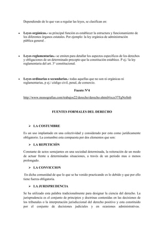 Dependiendo de lo que van a regular las leyes, se clasifican en:
 Leyes orgánicas.- su principal función es establecer la estructura y funcionamiento de
los diferentes órganos estatales. Por ejemplo: la ley orgánica de administración
pública general .
 Leyes reglamentarias.- se emiten para detallar los aspectos específicos de los derechos
y obligaciones de un determinado precepto que la constitución establece. P ej./ la ley
reglamentaria del art. 3° constitucional.
 Leyes ordinarias o secundarias.- todas aquellas que no son ni orgánicas ni
reglamentarias, p ej./ código civil, penal, de comercio.
Fuente Nº4
http://www.monografias.com/trabajos22/derecho/derecho.shtml#ixzz37TgNoSnb
FUENTES FORMALES DEL DERECHO
 LA COSTUMBRE
Es un uso implantado en una colectividad y considerado por esta como jurídicamente
obligatorio. La costumbre esta compuesta por dos elementos que son:
 LA REPETICIÓN
Constante de actos semejantes en una sociedad determinada, la reiteración de un modo
de actuar frente a determinadas situaciones, a través de un periodo mas o menos
prolongado.
 LA CONVICCION
En dicha comunidad de que lo que se ha venido practicando es lo debido y que por ello
tiene fuerza obligatoria.
 LA JURISPRUDENCIA
Se ha utilizado esta palabra tradicionalmente para designar la ciencia del derecho. La
jurisprudencia es el conjunto de principios y doctrinas contenidas en las decisiones de
los tribunales o la interpretación jurisdiccional del derecho positivo y esta constituido
por el conjunto de decisiones judiciales y en ocasiones administrativas.
 