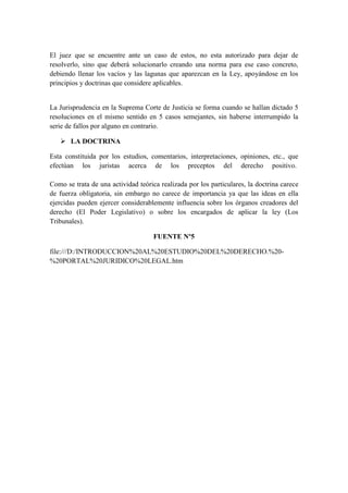 El juez que se encuentre ante un caso de estos, no esta autorizado para dejar de
resolverlo, sino que deberá solucionarlo creando una norma para ese caso concreto,
debiendo llenar los vacíos y las lagunas que aparezcan en la Ley, apoyándose en los
principios y doctrinas que considere aplicables.
La Jurisprudencia en la Suprema Corte de Justicia se forma cuando se hallan dictado 5
resoluciones en el mismo sentido en 5 casos semejantes, sin haberse interrumpido la
serie de fallos por alguno en contrario.
 LA DOCTRINA
Esta constituida por los estudios, comentarios, interpretaciones, opiniones, etc., que
efectúan los juristas acerca de los preceptos del derecho positivo.
Como se trata de una actividad teórica realizada por los particulares, la doctrina carece
de fuerza obligatoria, sin embargo no carece de importancia ya que las ideas en ella
ejercidas pueden ejercer considerablemente influencia sobre los órganos creadores del
derecho (El Poder Legislativo) o sobre los encargados de aplicar la ley (Los
Tribunales).
FUENTE Nº5
file:///D:/INTRODUCCION%20AL%20ESTUDIO%20DEL%20DERECHO.%20-
%20PORTAL%20JURIDICO%20LEGAL.htm
 