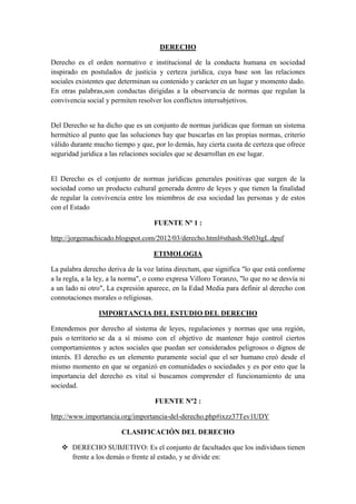 DERECHO
Derecho es el orden normativo e institucional de la conducta humana en sociedad
inspirado en postulados de justicia y certeza jurídica, cuya base son las relaciones
sociales existentes que determinan su contenido y carácter en un lugar y momento dado.
En otras palabras,son conductas dirigidas a la observancia de normas que regulan la
convivencia social y permiten resolver los conflictos intersubjetivos.
Del Derecho se ha dicho que es un conjunto de normas jurídicas que forman un sistema
hermético al punto que las soluciones hay que buscarlas en las propias normas, criterio
válido durante mucho tiempo y que, por lo demás, hay cierta cuota de certeza que ofrece
seguridad jurídica a las relaciones sociales que se desarrollan en ese lugar.
El Derecho es el conjunto de normas jurídicas generales positivas que surgen de la
sociedad como un producto cultural generada dentro de leyes y que tienen la finalidad
de regular la convivencia entre los miembros de esa sociedad las personas y de estos
con el Estado
FUENTE Nº 1 :
http://jorgemachicado.blogspot.com/2012/03/derecho.html#sthash.9le03tgL.dpuf
ETIMOLOGIA
La palabra derecho deriva de la voz latina directum, que significa "lo que está conforme
a la regla, a la ley, a la norma", o como expresa Villoro Toranzo, "lo que no se desvía ni
a un lado ni otro", La expresión aparece, en la Edad Media para definir al derecho con
connotaciones morales o religiosas.
IMPORTANCIA DEL ESTUDIO DEL DERECHO
Entendemos por derecho al sistema de leyes, regulaciones y normas que una región,
país o territorio se da a sí mismo con el objetivo de mantener bajo control ciertos
comportamientos y actos sociales que puedan ser considerados peligrosos o dignos de
interés. El derecho es un elemento puramente social que el ser humano creó desde el
mismo momento en que se organizó en comunidades o sociedades y es por esto que la
importancia del derecho es vital si buscamos comprender el funcionamiento de una
sociedad.
FUENTE Nº2 :
http://www.importancia.org/importancia-del-derecho.php#ixzz37Tev1UDY
CLASIFICACIÓN DEL DERECHO
 DERECHO SUBJETIVO: Es el conjunto de facultades que los individuos tienen
frente a los demás o frente al estado, y se divide en:
 