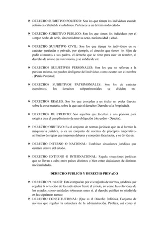  DERECHO SUBJETIVO POLITICO: Son los que tienen los individuos cuando
actúan en calidad de ciudadanos. Pertenece a un determinado estado.
 DERECHO SUBJETIVO PUBLICO: Son los que tienen los individuos por el
simple hecho de serlo, sin considerar su sexo, nacionalidad o edad.
 DERECHO SUBJETIVO CIVIL: Son los que tienen los individuos en su
carácter particular o privado, por ejemplo, el derecho que tienen los hijos de
pedir alimentos a sus padres, el derecho que se tiene para usar un nombre, el
derecho de unirse en matrimonio, y se subdivide en:
 DERECHOS SUBJETIVOS PERSONALES: Son los que se refieren a la
persona misma, no pueden desligarse del individuo, como ocurre con el nombre
. (Patria Potestad)
 DERECHOS SUBJETIVOS PATRIMONIALES: Son los de carácter
económico, los derechos subpatrimoniales se dividen en:
 DERECHOS REALES: Son los que conceden a un titular un poder directo,
sobre la cosa-materia, sobre la que cae el derecho (Derecho a la Propiedad).
 DERECHOS DE CREDITO: Son aquellos que facultan a una persona para
exigir a otra el cumplimiento de una obligación (Acreedor - Deudor).
 DERECHO OBJETIVO: Es el conjunto de normas jurídicas que en si forman la
maquinaria jurídica, o es un conjunto de normas de preceptos imperativo-
atributivo de reglas que imponen deberes y conceden facultades, y se divide en:
 DERECHO INTERNO O NACIONAL: Establece situaciones jurídicas que
ocurren dentro del estado.
 DERECHO EXTERNO O INTERNACIONAL: Regula situaciones jurídicas
que se llevan a cabo entre países distintos o bien entre ciudadanos de distintas
nacionalidades.
DERECHO PUBLICO Y DERECHO PRIVADO
 DERECHO PUBLICO: Esta compuesto por el conjunto de normas jurídicas que
regulan la actuación de los individuos frente al estado, así como las relaciones de
los estados, como entidades soberanas entre si. el derecho publico se subdivide
en las siguientes ramas:
 DERECHO CONSTITUCIONAL: (Que es el Derecho Político). Conjunto de
normas que regulan la estructura de la administración. Pública, así como el
 