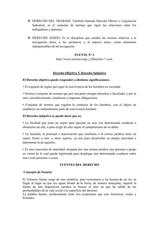  DERECHO DEL TRABAJO: También llamado Derecho Obrero o Legislación
Industrial, es el conjunto de normas que rigen las relaciones entre los
trabajadores y patrones.
 DERECHO AEREO: Es la disciplina que estudia las normas relativas a la
navegación aérea, a las aeronaves y al espacio aéreo, como elementos
indispensables de tal navegación.
FUENTE Nº 3
http://www.oocities.org/-¿)/Derecho-“/.com
Derecho Objetivo Y Derecho Subjetivo
El Derecho objetivo puede responder a distintas significaciones:
• El conjunto de reglas que rigen la convivencia de los hombres en sociedad.
• Norma o conjunto de normas que por una parte otorgan derechos o facultades y por la
otra, correlativamente, establecen o imponen obligaciones.
• Conjunto de normas que regulan la conducta de los hombres, con el objeto de
establecer un ordenamiento justo de convivencia humana.
El Derecho subjetivo se puede decir que es:
• La facultad que tiene un sujeto para ejecutar un acto con determinada conducta o
abstenerse de ella, o para exigir de otro sujeto el cumplimiento de su deber.
• La facultad, la potestad o autorización que conforme a la norma jurídica tiene un
sujeto frente a otro u otros sujetos, ya sea para desarrollar su propia actividad o
determinar la de aquellos.
• Es una concesión de autoridad otorgada por una norma jurídica una persona o grupo
en virtud de la cual queda legitimada para desplegar una determinada conducta sobre
una o más personas o cosas.
FUENTES DEL DERECHO
Concepto de Fuentes
El Término fuente surge de una metáfora, pues remontarse a las fuentes de un rio, es
llegar al lugar en que sus aguas brotan de la tierra; de manera semejante, inquirir la
fuente de una disposición jurídica es buscar el sitio en que ha salido de las
profundidades de la vida social a la superficie del derecho.
La palabra fuente, jurídicamente tiene tres acepciones que son: históricas, reales y
formales.
 