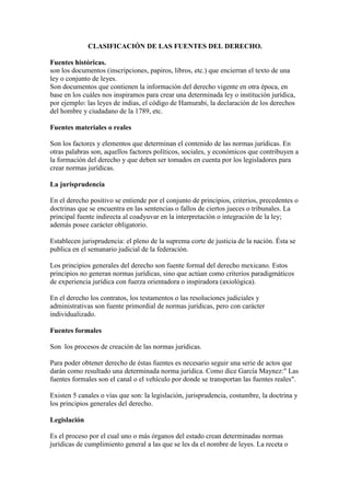 CLASIFICACIÓN DE LAS FUENTES DEL DERECHO.
Fuentes históricas.
son los documentos (inscripciones, papiros, libros, etc.) que encierran el texto de una
ley o conjunto de leyes.
Son documentos que contienen la información del derecho vigente en otra época, en
base en los cuáles nos inspiramos para crear una determinada ley o institución jurídica,
por ejemplo: las leyes de indias, el código de Hamurabi, la declaración de los derechos
del hombre y ciudadano de la 1789, etc.
Fuentes materiales o reales
Son los factores y elementos que determinan el contenido de las normas jurídicas. En
otras palabras son, aquellos factores políticos, sociales, y económicos que contribuyen a
la formación del derecho y que deben ser tomados en cuenta por los legisladores para
crear normas jurídicas.
La jurisprudencia
En el derecho positivo se entiende por el conjunto de principios, criterios, precedentes o
doctrinas que se encuentra en las sentencias o fallos de ciertos jueces o tribunales. La
principal fuente indirecta al coadyuvar en la interpretación o integración de la ley;
además posee carácter obligatorio.
Establecen jurisprudencia: el pleno de la suprema corte de justicia de la nación. Ésta se
publica en el semanario judicial de la federación.
Los principios generales del derecho son fuente formal del derecho mexicano. Estos
principios no generan normas jurídicas, sino que actúan como criterios paradigmáticos
de experiencia jurídica con fuerza orientadora o inspiradora (axiológica).
En el derecho los contratos, los testamentos o las resoluciones judiciales y
administrativas son fuente primordial de normas jurídicas, pero con carácter
individualizado.
Fuentes formales
Son los procesos de creación de las normas jurídicas.
Para poder obtener derecho de éstas fuentes es necesario seguir una serie de actos que
darán como resultado una determinada norma jurídica. Como dice García Maynez:" Las
fuentes formales son el canal o el vehículo por donde se transportan las fuentes reales".
Existen 5 canales o vías que son: la legislación, jurisprudencia, costumbre, la doctrina y
los principios generales del derecho.
Legislación
Es el proceso por el cual uno o más órganos del estado crean determinadas normas
jurídicas de cumplimiento general a las que se les da el nombre de leyes. La receta o
 