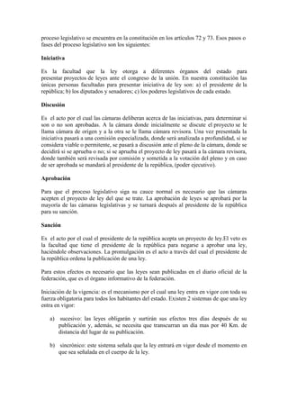 proceso legislativo se encuentra en la constitución en los artículos 72 y 73. Esos pasos o
fases del proceso legislativo son los siguientes:
Iniciativa
Es la facultad que la ley otorga a diferentes órganos del estado para
presentar proyectos de leyes ante el congreso de la unión. En nuestra constitución las
únicas personas facultadas para presentar iniciativa de ley son: a) el presidente de la
república; b) los diputados y senadores; c) los poderes legislativos de cada estado.
Discusión
Es el acto por el cual las cámaras deliberan acerca de las iniciativas, para determinar si
son o no son aprobadas. A la cámara donde inicialmente se discute el proyecto se le
llama cámara de origen y a la otra se le llama cámara revisora. Una vez presentada la
iniciativa pasará a una comisión especializada, donde será analizada a profundidad, si se
considera viable o permitente, se pasará a discusión ante el pleno de la cámara, donde se
decidirá si se aprueba o no; si se aprueba el proyecto de ley pasará a la cámara revisora,
donde también será revisada por comisión y sometida a la votación del pleno y en caso
de ser aprobada se mandará al presidente de la república, (poder ejecutivo).
Aprobación
Para que el proceso legislativo siga su cauce normal es necesario que las cámaras
acepten el proyecto de ley del que se trate. La aprobación de leyes se aprobará por la
mayoría de las cámaras legislativas y se turnará después al presidente de la república
para su sanción.
Sanción
Es el acto por el cual el presidente de la república acepta un proyecto de ley.El veto es
la facultad que tiene el presidente de la república para negarse a aprobar una ley,
haciéndole observaciones. La promulgación es el acto a través del cual el presidente de
la república ordena la publicación de una ley.
Para estos efectos es necesario que las leyes sean publicadas en el diario oficial de la
federación, que es el órgano informativo de la federación.
Iniciación de la vigencia: es el mecanismo por el cual una ley entra en vigor con toda su
fuerza obligatoria para todos los habitantes del estado. Existen 2 sistemas de que una ley
entra en vigor:
a) sucesivo: las leyes obligarán y surtirán sus efectos tres días después de su
publicación y, además, se necesita que transcurran un día mas por 40 Km. de
distancia del lugar de su publicación.
b) sincrónico: este sistema señala que la ley entrará en vigor desde el momento en
que sea señalada en el cuerpo de la ley.
 