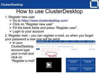 How to use ClusterDesktop
ClusterDesktop
1. Register new user
➢ Go to https://www.clusterdesktop.com/
➢ Click on “Register new user”
➢ Fill the blank fields and press “Register user”,
➢ Login to your account
2. Register mail – you can register e-mail, so when you forget
your password a new one will be send
➢ In your
ClusterDesktop
account type
your e-mail and
click on
“Register e-mail”
 