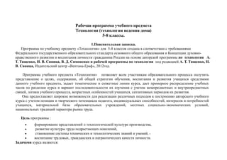 Рабочая программа учебного предмета
Технология (технологии ведения дома)
5-8 классы.
1.Пояснительная записка.
Программа по учебному предмету «Технология» для 5-8 классов создана в соответствии с требованиями
Федерального государственного образовательного стандарта основного общего образования и Концепции духовно-
нравственного развития и воспитания личности гражданина России на основе авторской программы по технологии А.
Т. Тищенко, Н. В. Синица, В. Д. Симоненко и рабочей программы по технологии под редакцией А. Т. Тищенко, Н.
В. Синица, Издательский центр «Вентана-Граф», 2012год.
Программа учебного предмета »Технология» позволяет всем участникам образовательного процесса получить
представление о целях, содержании, об общей стратегии обучения, воспитания и развития учащихся средствами
данного учебного предмета, задает тематические и сюжетные линии курса, дает примерное распределение учебных
часов по разделам курса и вариант последовательности их изучения с учетом межпредметных и внутрипредметных
связей, логики учебного процесса, возрастных особенностей учащихся, сензитивных периодов их развития.
Она предоставляет широкие возможности для реализации различных подходов к построению авторского учебного
курса с учетом позиции и творческого потенциала педагога, индивидуальных способностей, интересов и потребностей
учащихся, материальной базы образовательных учреждений, местных социально-экономических условий,
национальных традиций характера рынка труда.
Цель программы :
• формирование представлений о технологической культуре производства,
• развитие культуры труда подрастающих поколений,
• становление системы технических и технологических знаний и умений, -
• воспитание трудовых, гражданских и патриотических качеств личности.
Задачами курса являются:
 