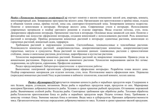 Раздел «Технологии домашнего хозяйства»(3 ч) изучает понятие о жилом помещении: жилой дом, квартира, комната,
многоквартирный дом. Зонирование пространства жилого дома. Организация зон приготовления и приёма пищи, отдыха
и общения членов семьи, приёма гостей, зоны сна, санитарно-гигиенической зоны. Зонирование комнаты подростка.
Понятие о композиции в интерьере. Интерьер жилого дома. Современные стили в интерьере. Использование
современных материалов и подбор цветового решения в отделке квартиры. Виды отделки потолка, стен, пола.
Декоративное оформление интерьера. Применение текстиля в интерьере. Основные виды занавесей для окон. Понятие о
фитодизайне как искусстве оформления интерьера, создания композиций с использованием растений. Роль комнатных
растений в интерьере. Приёмы размещения комнатных растений в интерьере: одиночные растения, композиция из
горшечных растений, комнатный садик, террариум.
Требования растений к окружающим условиям. Светолюбивые, теневыносливые и тенелюбивые растения.
Разновидности комнатных растений: декоративнолистные, декоративноцветущие комнатные, декоративноцветущие
горшечные, кактусы и суккуленты. Виды растений по внешним данным: злаковидные, растения с прямостоячими
стеблями, лианы и ампельные растения, розеточные, шарообразные и кустистые растения.
Технологии выращивания комнатных растений. Влияние растений на микроклимат помещения. Правила ухода за
комнатными растениями. Пересадка и перевалка комнатного растения. Технологии выращивания цветов без почвы:
гидропоника, на субстратах, аэропоника. Профессия садовник.
Раздел предусматривает Лабораторно-практические и практические работы:
Выполнение электронной презентации «Декоративное оформление интерьера». Разработка плана жилого дома.
Подбор современных материалов для отделки потолка, стен, пола. Изготовление макета оформления окон. Перевалка
(пересадка) комнатных растений.Уход за растениями в кабинете технологии, классной комнате, холлах школы.
Раздел «Кулинария»(14 ч)изучается пищевая ценность рыбы и нерыбных продуктов моря. Содержание в
них белков, жиров, углеводов, витаминов. Виды рыбы и нерыбных продуктов моря, продуктов из них. Маркировка
консервов.Признаки доброкачественности рыбы. Условия и сроки хранения рыбной продукции. Оттаивание мороженой
рыбы. Вымачивание солёной рыбы. Разделка рыбы. Санитарные требования при обработке рыбы. Тепловая обработка
рыбы.Технология приготовления блюд из рыбы и нерыбных продуктов моря. Подача готовых блюд. Требования к
качеству готовых блюд. Значение мясных блюд в питании. Виды мяса и субпродуктов. Признаки доброкачественности
мяса. Органолептические методы определения доброкачественности мяса. Условия и сроки хранения мясной продукции.
 