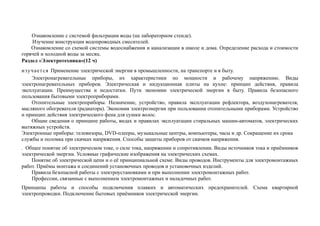 Ознакомление с системой фильтрации воды (на лабораторном стенде).
Изучение конструкции водопроводных смесителей.
Ознакомление со схемой системы водоснабжения и канализации в школе и дома. Определение расхода и стоимости
горячей и холодной воды за месяц.
Раздел «Электротехника»(12 ч)
изучается Применение электрической энергии в промышленности, на транспорте и в быту.
Электронагревательные приборы, их характеристики по мощности и рабочему напряжению. Виды
электронагревательных приборов. Электрическая и индукционная плиты на кухне: принцип действия, правила
эксплуатации. Преимущества и недостатки. Пути экономии электрической энергии в быту. Правила безопасного
пользования бытовыми электроприборами.
Отопительные электроприборы. Назначение, устройство, правила эксплуатации рефлектора, воздухонагревателя,
масляного обогревателя (радиатора). Экономия электроэнергии при пользовании отопительными приборами. Устройство
и принцип действия электрического фена для сушки волос.
Общие сведения о принципе работы, видах и правилах эксплуатации стиральных машин-автоматов, электрических
вытяжных устройств.
Электронные приборы: телевизоры, DVD-плееры, музыкальные центры, компьютеры, часы и др. Сокращение их срока
службы и поломка при скачках напряжения. Способы защиты приборов от скачков напряжения.
. Общее понятие об электрическом токе, о силе тока, напряжении и сопротивлении. Виды источников тока и приёмников
электрической энергии. Условные графические изображения на электрических схемах.
Понятие об электрической цепи и о её принципиальной схеме. Виды проводов. Инструменты для электромонтажных
работ. Приёмы монтажа и соединений установочных проводов и установочных изделий.
Правила безопасной работы с электроустановками и при выполнении электромонтажных работ.
Профессии, связанные с выполнением электромонтажных и наладочных работ.
Принципы работы и способы подключения плавких и автоматических предохранителей. Схема квартирной
электропроводки. Подключение бытовых приёмников электрической энергии.
 