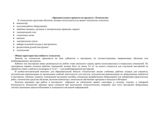 образовательного процесса по предмету «Технология»
К техническим средствам обучения, которые используются на уроках технологии, относятся
• компьютер;
• мультимедийное оборудование
• швейные машины с ручным и электрическим приводом, оверлог
• электрический утюг
• гладильные доски
• манекен
• электрические плиты
• наборы кухонной посуды и инструменты
• раздаточный ручной инструмент
• холодильник
Общая характеристика кабинета технологии.
Занятия по технологии проводятся на базе кабинетов и мастерских по соответствующим направлениям обучения или
комбинированных мастерских.
Кабинет или мастерская может размещаться на любом этаже школьного здания, кроме полуподвальных и подвальных помещений. По
санитарным нормам площадь рабочих помещений должна быть не менее 4,5 м2
на одного учащегося для отдельной мастерской по
обработке ткани и кабинета кулинарии и 5,4 м2
— для комбинированной мастерской.
В учебно-методический комплект для образовательной области «Технология» входят учебники, рабочие тетради для учащихся,
методические рекомендации по организации учебной деятельности для учителя, методические рекомендации по оборудованию кабинетов
и мастерских, таблицы, плакаты, электронные наглядные пособия, специально разработанное оборудование для лабораторно-практических
работ, технические средства обучения, включая компьютер с комплексом обучающих программ и выходом в Интернет.
Большое внимание при работе в мастерских обращено на соблюдение правил санитарии и гигиены, электро- и пожарной
безопасности, безопасных приемов труда учащихся при выполнении технологических операций. Для этого мастерские оборудованы
соответствующими приспособлениями и оснащаются наглядной информацией.
 