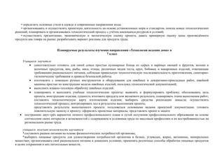 • определять основные стили в одежде и современные направления моды
• организовывать и осуществлять проектную деятельность на основе установленных норм и стандартов, поиска новых технологических
решений, планировать и организовывать технологический процесс с учётом имеющихся ресурсов и условий;
• осуществлять презентацию, экономическую и экологическую оценку проекта, давать примерную оценку цены произведённого
продукта как товара на рынке; разрабатывать вариант рекламы для продукта труда.
Планируемые результаты изучения направления «Технология ведения дома» в
7 класс
Учащиеся научатся:
• самостоятельно готовить для своей семьи простые кулинарные блюда из сырых и варёных овощей и фруктов, молока и
молочных продуктов, яиц, рыбы, мяса, птицы, различных видов теста, круп, бобовых и макаронных изделий, отвечающие
требованиям рационального питания, соблюдая правильную технологическую последовательность приготовления, санитарно-
гигиенические требования и правила безопасной работы.
• изготовлять с помощью ручных инструментов и оборудования для швейных и декоративно-прикладных работ, швейной
машины простые по конструкции модели швейных изделий, пользуясь технологической документацией;
• выполнять влажно-тепловую обработку швейных изделий.
• планировать и выполнять учебные технологические проекты: выявлять и формулировать проблему; обосновывать цель
проекта, конструкцию изделия, сущность итогового продукта или желаемого результата; планировать этапы выполнения работ;
составлять технологическую карту изготовления изделия; выбирать средства реализации замысла; осуществлять
технологический процесс; контролировать ход и результаты выполнения проекта;
представлять результаты выполненного проекта: пользоваться основными видами проектной документации; готовить
пояснительную записку к проекту; оформлять проектные материалы; представлять проект к защите
• построению двух-трёх вариантов личного профессионального плана и путей получения профессионального образования на основе
соотнесения своих интересов и возможностей с содержанием и условиями труда по массовым профессиям и их востребованностью на
региональном рынке труда.
учащиеся получит возможность научиться:
*составлять рацион питания на основе физиологических потребностей организма;
*выбирать пищевые продукты для удовлетворения потребностей организма в белках, углеводах, жирах, витаминах, минеральных
веществах; организовывать своё рациональное питание в домашних условиях; применять различные способы обработки пищевых продуктов
в целях сохранения в них питательных веществ;
 