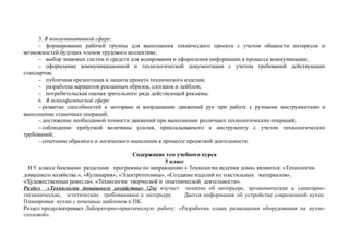5. В коммуникативной сфере:
− формирование рабочей группы для выполнения технического проекта с учетом общности интересов и
возможностей будущих членов трудового коллектива;
− выбор знаковых систем и средств для кодирования и оформления информации в процессе коммуникации;
− оформление коммуникационной и технологической документации с учетом требований действующих
стандартов;
− публичная презентация и защита проекта технического изделия;
− разработка вариантов рекламных образов, слоганов и лейблов;
− потребительская оценка зрительного ряда действующей рекламы.
6. В психофизической сфере
− развитие способностей к моторике и координации движений рук при работе с ручными инструментами и
выполнении станочных операций;
− достижение необходимой точности движений при выполнении различных технологических операций;
− соблюдение требуемой величины усилия, прикладываемого к инструменту с учетом технологических
требований;
− сочетание образного и логического мышления в процессе проектной деятельности.
Содержание тем учебного курса
5 класс
В 5 классе базовыми разделами программы по направлению « Технологии ведения дома» являются: «Технологии
домашнего хозяйства », «Кулинария», «Электротехника», «Создание изделий из текстильных материалов»,
«Художественные ремесла», «Технологии творческой и опытнической деятельности».
Раздел «Технологии домашнего хозяйства» (2ч) изучает понятие об интерьере, эргономические и санитарно-
гигиенические, эстетические требованиями к интерьеру. Дается информация об устройстве современной кухне.
Планировки кухни с помощью шаблонов и ПК.
Раздел предусматривает Лабораторно-практическую работу: «Разработка плана размещения оборудования на кухне-
столовой».
 