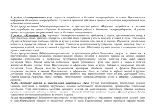 В разделе «Электротехника» (1ч) изучается потребность в бытовых электроприборах на кухне. Представляется
информация об истории электроприборах. Изучаются принципы действия и правила эксплуатации микроволновой печи
и бытового холодильника.
Раздел предусматривает Лабораторно-практические и практические работы: «Изучение потребности в бытовых
электроприборах на кухне», «Изучение безопасных приёмов работы с бытовыми электроприборами», «Изучение
правил эксплуатации микроволновой печи и бытового холодильника».
В разделе «Кулинария» (14ч) изучается санитарно-гигиенические требования к лицам, приготовляющим пищу, к
приготовлению пищи, хранению продуктов и готовых блюд. Правила ухода за посудой, стенами и пола. Школьники
обучаются безопасным приёмами работы на кухне и первая помощь при ожогах и порезах. Изучаются питательные
вещества в продуктах питания и их значение. Технология приготовления бутербродов, горячих напитков, блюд из
макаронных изделий, салатов из овощей и фруктов, блюд из яиц. Школьники изучают понятие о сервировке стола и
правила поведения за ним.
Раздел предусматривает Лабораторно-практические и практические работы:Подготовка посуды и инвентаря к
приготовлению пищи, Составление индивидуального режима питания и дневного рациона на основе пищевой
пирамиды, Приготовление и оформление бутербродов. Приготовление горячих напитков (чай, кофе, какао).
Дегустация блюд. Оценка качества. Соблюдение правил безопасного труда при работе с ножом и горячей
жидкостью, Подача готовых блюд. Приготовление и оформление блюд из круп, бобовых и макаронных изделий.
Дегустация блюд. Оценка качества. Механическая кулинарная обработка овощей и фруктов. Определение
содержания нитратов в овощах. Приготовление и оформление блюд из сырых и варёных овощей и фруктов.
Дегустация блюд. Оценка качества. Определение свежести яиц. Приготовление блюд из яиц. Дегустация блюд.
Оценка качества. Разработка меню завтрака. Приготовление завтрака.Сервировка стола к завтраку. Складывание
салфеток.
Раздел «Создание изделий из текстильных материалов» (22ч.) изучает классификацию текстильных волокон.
Способы получения и свойства натуральных волокон растительного происхождения, производство текстильных
материалов. Учит изготавливать выкройки кухонного изделия, их моделирование, раскройным работам, швейным
ручным и машинным работам, а также влажно – тепловой обработки швейного изделия. Данный раздел обучает
технологиям изготовления швейного кухонного изделия.
Раздел предусматривает Лабораторно-практические и практические работы: Определение направления долевой нити
в ткани.Определение лицевой и изнаночной сторон в ткани. Сравнительный анализ прочности окраски тканей.
 